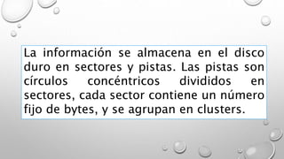 La información se almacena en el disco
duro en sectores y pistas. Las pistas son
círculos concéntricos divididos en
sectores, cada sector contiene un número
fijo de bytes, y se agrupan en clusters.
 