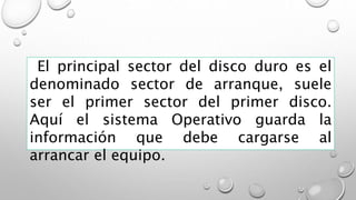 El principal sector del disco duro es el
denominado sector de arranque, suele
ser el primer sector del primer disco.
Aquí el sistema Operativo guarda la
información que debe cargarse al
arrancar el equipo.
 