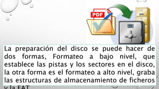 La preparación del disco se puede hacer de
dos formas, Formateo a bajo nivel, que
establece las pistas y los sectores en el disco,
la otra forma es el formateo a alto nivel, graba
las estructuras de almacenamiento de ficheros
 