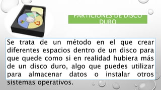 PARTICIONES DE DISCO
DURO
Se trata de un método en el que crear
diferentes espacios dentro de un disco para
que quede como si en realidad hubiera más
de un disco duro, algo que puedes utilizar
para almacenar datos o instalar otros
sistemas operativos.
 