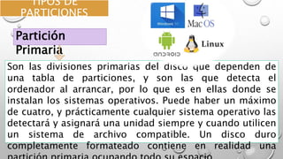 TIPOS DE
PARTICIONES
Son las divisiones primarias del disco que dependen de
una tabla de particiones, y son las que detecta el
ordenador al arrancar, por lo que es en ellas donde se
instalan los sistemas operativos. Puede haber un máximo
de cuatro, y prácticamente cualquier sistema operativo las
detectará y asignará una unidad siempre y cuando utilicen
un sistema de archivo compatible. Un disco duro
completamente formateado contiene en realidad una
Partición
Primaria
 
