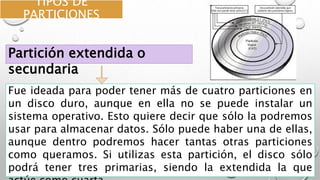 TIPOS DE
PARTICIONES
Fue ideada para poder tener más de cuatro particiones en
un disco duro, aunque en ella no se puede instalar un
sistema operativo. Esto quiere decir que sólo la podremos
usar para almacenar datos. Sólo puede haber una de ellas,
aunque dentro podremos hacer tantas otras particiones
como queramos. Si utilizas esta partición, el disco sólo
podrá tener tres primarias, siendo la extendida la que
Partición extendida o
secundaria
 