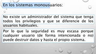 En los sistemas monousuarios:
No existe un administrador del sistema que tenga
todos los privilegios y que se diferencie de los
usuarios habituales.
Por lo que la seguridad es muy escasa porque
cualquier usuario (de forma intencionada o no)
puede destruir datos y hasta el propio sistema.
 