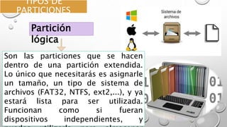 TIPOS DE
PARTICIONES
Son las particiones que se hacen
dentro de una partición extendida.
Lo único que necesitarás es asignarle
un tamaño, un tipo de sistema de
archivos (FAT32, NTFS, ext2,...), y ya
estará lista para ser utilizada.
Funcionan como si fueran
dispositivos independientes, y
Partición
lógica
 