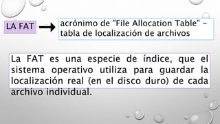 LA FAT acrónimo de "File Allocation Table" -
tabla de localización de archivos
La FAT es una especie de índice, que el
sistema operativo utiliza para guardar la
localización real (en el disco duro) de cada
archivo individual.
 