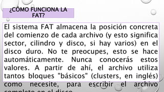 ¿CÓMO FUNCIONA LA
FAT?
El sistema FAT almacena la posición concreta
del comienzo de cada archivo (y esto significa
sector, cilindro y disco, si hay varios) en el
disco duro. No te preocupes, esto se hace
automáticamente. Nunca conocerás estos
valores. A partir de ahí, el archivo utiliza
tantos bloques "básicos" (clusters, en inglés)
como necesite, para escribir el archivo
 