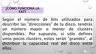 ¿CÓMO FUNCIONA LA
FAT?
Según el número de bits utilizados para
describir las "direcciones" de tu disco, tendrás
un número mayor o menor de clusters
disponibles. Por supuesto, si sólo defines
unos pocos clusters, estos serán "grandes", al
distribuir la capacidad real del disco entre
ellos.
 