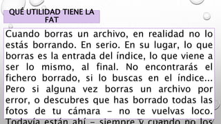 QUÉ UTILIDAD TIENE LA
FAT
Cuando borras un archivo, en realidad no lo
estás borrando. En serio. En su lugar, lo que
borras es la entrada del índice, lo que viene a
ser lo mismo, al final. No encontrarás el
fichero borrado, si lo buscas en el índice...
Pero si alguna vez borras un archivo por
error, o descubres que has borrado todas las
fotos de tu cámara - no te vuelvas loco.
 