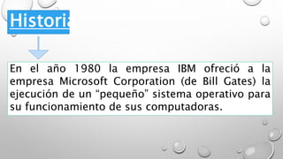 Historia
En el año 1980 la empresa IBM ofreció a la
empresa Microsoft Corporation (de Bill Gates) la
ejecución de un “pequeño” sistema operativo para
su funcionamiento de sus computadoras.
 
