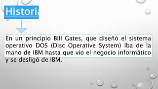 Historia
En un principio Bill Gates, que diseñó el sistema
operativo DOS (Disc Operative System) Iba de la
mano de IBM hasta que vio el negocio informático
y se desligó de IBM.
 