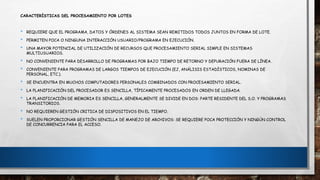 CARACTERÍSTICAS DEL PROCESAMIENTO POR LOTES
• REQUIERE QUE EL PROGRAMA, DATOS Y ÓRDENES AL SISTEMA SEAN REMITIDOS TODOS JUNTOS EN FORMA DE LOTE.
• PERMITEN POCA O NINGUNA INTERACCIÓN USUARIO/PROGRAMA EN EJECUCIÓN.
• UNA MAYOR POTENCIAL DE UTILIZACIÓN DE RECURSOS QUE PROCESAMIENTO SERIAL SIMPLE EN SISTEMAS
MULTIUSUARIOS.
• NO CONVENIENTE PARA DESARROLLO DE PROGRAMAS POR BAJO TIEMPO DE RETORNO Y DEPURACIÓN FUERA DE LÍNEA.
• CONVENIENTE PARA PROGRAMAS DE LARGOS TIEMPOS DE EJECUCIÓN (EJ, ANÁLISIS ESTADÍSTICOS, NOMINAS DE
PERSONAL, ETC.).
• SE ENCUENTRA EN MUCHOS COMPUTADORES PERSONALES COMBINADOS CON PROCESAMIENTO SERIAL.
• LA PLANIFICACIÓN DEL PROCESADOR ES SENCILLA, TÍPICAMENTE PROCESADOS EN ORDEN DE LLEGADA.
• LA PLANIFICACIÓN DE MEMORIA ES SENCILLA, GENERALMENTE SE DIVIDE EN DOS: PARTE RESIDENTE DEL S.O. Y PROGRAMAS
TRANSITORIOS.
• NO REQUIEREN GESTIÓN CRITICA DE DISPOSITIVOS EN EL TIEMPO.
• SUELEN PROPORCIONAR GESTIÓN SENCILLA DE MANEJO DE ARCHIVOS: SE REQUIERE POCA PROTECCIÓN Y NINGÚN CONTROL
DE CONCURRENCIA PARA EL ACCESO.
 