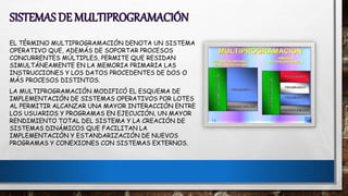 SISTEMAS DE MULTIPROGRAMACIÓN
EL TÉRMINO MULTIPROGRAMACIÓN DENOTA UN SISTEMA
OPERATIVO QUE, ADEMÁS DE SOPORTAR PROCESOS
CONCURRENTES MÚLTIPLES, PERMITE QUE RESIDAN
SIMULTÁNEAMENTE EN LA MEMORIA PRIMARIA LAS
INSTRUCCIONES Y LOS DATOS PROCEDENTES DE DOS O
MÁS PROCESOS DISTINTOS.
LA MULTIPROGRAMACIÓN MODIFICÓ EL ESQUEMA DE
IMPLEMENTACIÓN DE SISTEMAS OPERATIVOS POR LOTES
AL PERMITIR ALCANZAR UNA MAYOR INTERACCIÓN ENTRE
LOS USUARIOS Y PROGRAMAS EN EJECUCIÓN, UN MAYOR
RENDIMIENTO TOTAL DEL SISTEMA Y LA CREACIÓN DE
SISTEMAS DINÁMICOS QUE FACILITAN LA
IMPLEMENTACIÓN Y ESTANDARIZACIÓN DE NUEVOS
PROGRAMAS Y CONEXIONES CON SISTEMAS EXTERNOS.
 