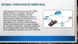 SISTEMAS OPERATIVOS DE TIEMPO REAL
SON AQUELLOS EN LOS CUALES NO TIENE
IMPORTANCIA EL USUARIO, SINO LOS
PROCESOS. POR LO GENERAL, ESTÁN
SUBUTILIZADOS SUS RECURSOS CON LA
FINALIDAD DE PRESTAR ATENCIÓN A LOS
PROCESOS EN EL MOMENTO QUE LO
REQUIERAN. SE UTILIZAN EN ENTORNOS
DONDE SON PROCESADOS UN GRAN NÚMERO
DE SUCESOS O EVENTOS. ALGUNOS EJEMPLOS
DE SISTEMAS OPERATIVOS DE TIEMPO REAL
SON: VXWORKS, SOLARIS, LYNS OS Y SPECTRA.
 