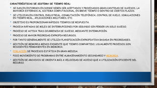 CARACTERÍSTICAS DE SISTEMA DE TIEMPO REAL:
• SE DAN EN ENTORNOS EN DONDE DEBEN SER ACEPTADOS Y PROCESADOS GRAN CANTIDAD DE SUCESOS, LA
MAYORÍA EXTERNOS AL SISTEMA COMPUTACIONAL, EN BREVE TIEMPO O DENTRO DE CIERTOS PLAZOS.
• SE UTILIZAN EN CONTROL INDUSTRIAL, CONMUTACIÓN TELEFÓNICA, CONTROL DE VUELO, SIMULACIONES
EN TIEMPO REAL., APLICACIONES MILITARES, ETC.
• OBJETIVO ES PROPORCIONAR RÁPIDOS TIEMPOS DE RESPUESTA.
• PROCESA RÁFAGAS DE MILES DE INTERRUPCIONES POR SEGUNDO SIN PERDER UN SOLO SUCESO.
• PROCESO SE ACTIVA TRAS OCURRENCIA DE SUCESO, MEDIANTE INTERRUPCIÓN.
• PROCESO DE MAYOR PRIORIDAD EXPROPIA RECURSOS.
• POR TANTO GENERALMENTE SE UTILIZA PLANIFICACIÓN EXPROPIATIVA BASADA EN PRIORIDADES.
• GESTIÓN DE MEMORIA MENOS EXIGENTE QUE TIEMPO COMPARTIDO, USUALMENTE PROCESOS SON
RESIDENTES PERMANENTES EN MEMORIA.
• POBLACIÓN DE PROCESOS ESTÁTICA EN GRAN MEDIDA.
• POCO MOVIMIENTO DE PROGRAMAS ENTRE ALMACENAMIENTO SECUNDARIO Y MEMORIA.
• GESTIÓN DE ARCHIVOS SE ORIENTA MÁS A VELOCIDAD DE ACCESO QUE A UTILIZACIÓN EFICIENTE DEL
RECURSO.
 