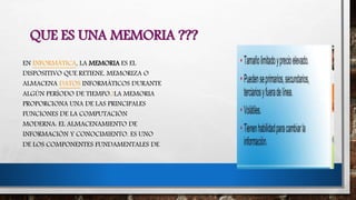 QUE ES UNA MEMORIA ???
EN INFORMÁTICA, LA MEMORIA ES EL
DISPOSITIVO QUE RETIENE, MEMORIZA O
ALMACENA DATOS INFORMÁTICOS DURANTE
ALGÚN PERÍODO DE TIEMPO.1LA MEMORIA
PROPORCIONA UNA DE LAS PRINCIPALES
FUNCIONES DE LA COMPUTACIÓN
MODERNA: EL ALMACENAMIENTO DE
INFORMACIÓN Y CONOCIMIENTO. ES UNO
DE LOS COMPONENTES FUNDAMENTALES DE
 
