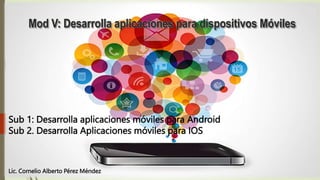 Mod V: Desarrolla aplicaciones para dispositivos Móviles
Sub 1: Desarrolla aplicaciones móviles para Android
Sub 2. Desarrolla Aplicaciones móviles para IOS
Lic. Cornelio Alberto Pérez Méndez
 