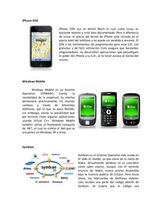 iPhone OSX
IPhone OSX usa un kernel Mach el cual como Linux, es
bastante abierto y está bien documentado. Pero a diferencia
de Linux, el precio del kernel de iPhone está incluido en el
precio total del teléfono y no puede ser vendido a terceros. El
SDK o las herramientas de programación para este S.O. son
gratuitas y de fácil utilización. Esto asegura que bastantes
programadores no desarrollen aplicaciones que perjudiquen
el poder del iPhone y su S.O., al no tener acceso al núcleo del
mismo.
Windows Mobile
Windows Mobile es un Sistema
Operativo CERRADO (como la
mentalidad de la empresa). Su interfaz
permanece prácticamente sin muchos
cambios a través de diferentes
teléfonos, por lo que es poco flexible,
sin embargo, existe la posibilidad que
por terceros creen algunas aplicaciones
usando Visual C++. Windows Mobile
también utiliza el framework compacto
de .NET, el cual es similar al .Net que se
encuentra en Windows XP o Vista.
Symbian
Symbian es el Sistema Operativo más usado en
el todo el mundo, ya que viene de la mano de
Nokia. Actualmente Symbian no se considera
como open source, aunque con el reciente
anuncio de Nokia, estará pronto disponible
bajo la licencia publica de Eclipse. Pero hasta
ahora, los fabricantes de teléfonos móviles
solo reciben una parte del código abierto de
Symbian. Se espera que el código sea
 