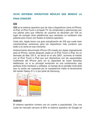 OCHO SISTEMAS OPERATIVOS MÓVILES QUE MERECE LA
PENA CONOCER
iOS
iOS es el sistema operativo que da vida a dispositivos como el iPhone,
el iPad, el iPod Touch o el Apple TV. Su simplicidad y optimización son
sus pilares para que millones de usuarios se decanten por iOS en
lugar de escoger otras plataformas que necesitan un hardware más
potente para mover con fluidez el sistema operativo.
Cada año, Apple lanza una gran actualización de iOS que suele traer
características exclusivas para los dispositivos más punteros que
estén a la venta en ese momento.
Anteriormente denominado iPhone OS creado por Apple originalmente
para el iPhone, siendo después usado en el iPod Touch e iPad. Es un
derivado de Mac OS X, se lanzó en el año 2007, aumento el interés
con el iPod Touch e iPad que son dispositivos con las capacidades
multimedia del iPhone pero sin la capacidad de hacer llamadas
telefónicas, en si su principal revolución es una combinación casi
perfecta entre hardware y software, el manejo de la pantalla multi-táctil
que no podía ser superada por la competencia hasta el lanzamiento
del celular Galaxy S I y II por parte de Samsung.
Android
El sistema operativo número uno en cuanto a popularidad. Con una
cuota de mercado cercana al 85% el sistema operativo de Google se
 