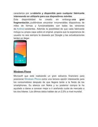 caracteriza por serabierto y disponible para cualquier fabricante
interesando en utilizarlo para sus dispositivos móviles.
Esta disponibilidad ha creado sin embargo una gran
fragmentación, pudiéndose encontrar innumerables dispositivos de
miles de formas y funcionalidades con todas las versiones
de Android existentes. Además la posibilidad de que cada fabricante
incluya su propia capa sobre el original, propicia que la experiencia de
usuario no sea siempre la deseada por Google y las actualizaciones
tarden en llegar.
Windows Phone
Microsoft que está realizando un gran esfuerzo financiero para
posicionar Windows Phone como una tercera opción interesante para
los consumidores después de que llegara tarde a la fiesta de los
smartphones. Su alianza con Nokia y su posterior compra le ha
ayudado a darse a conocer mejor e ir arañando cuota de mercado a
los dos líderes. Los últimos datos hablan de un 2,5% a nivel mundial.
 