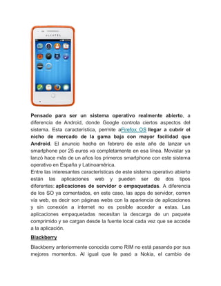 Pensado para ser un sistema operativo realmente abierto, a
diferencia de Android, donde Google controla ciertos aspectos del
sistema. Esta característica, permite aFirefox OS llegar a cubrir el
nicho de mercado de la gama baja con mayor facilidad que
Android. El anuncio hecho en febrero de este año de lanzar un
smartphone por 25 euros va completamente en esa línea. Movistar ya
lanzó hace más de un años los primeros smartphone con este sistema
operativo en España y Latinoamérica.
Entre las interesantes características de este sistema operativo abierto
están las aplicaciones web y pueden ser de dos tipos
diferentes: aplicaciones de servidor o empaquetadas. A diferencia
de los SO ya comentados, en este caso, las apps de servidor, corren
vía web, es decir son páginas webs con la apariencia de aplicaciones
y sin conexión a internet no es posible acceder a estas. Las
aplicaciones empaquetadas necesitan la descarga de un paquete
comprimido y se cargan desde la fuente local cada vez que se accede
a la aplicación.
Blackberry
Blackberry anteriormente conocida como RIM no está pasando por sus
mejores momentos. Al igual que le pasó a Nokia, el cambio de
 