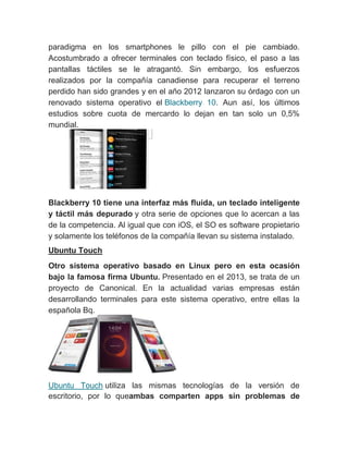 paradigma en los smartphones le pillo con el pie cambiado.
Acostumbrado a ofrecer terminales con teclado físico, el paso a las
pantallas táctiles se le atragantó. Sin embargo, los esfuerzos
realizados por la compañía canadiense para recuperar el terreno
perdido han sido grandes y en el año 2012 lanzaron su órdago con un
renovado sistema operativo el Blackberry 10. Aun así, los últimos
estudios sobre cuota de mercardo lo dejan en tan solo un 0,5%
mundial.
Blackberry 10 tiene una interfaz más fluida, un teclado inteligente
y táctil más depurado y otra serie de opciones que lo acercan a las
de la competencia. Al igual que con iOS, el SO es software propietario
y solamente los teléfonos de la compañía llevan su sistema instalado.
Ubuntu Touch
Otro sistema operativo basado en Linux pero en esta ocasión
bajo la famosa firma Ubuntu. Presentado en el 2013, se trata de un
proyecto de Canonical. En la actualidad varias empresas están
desarrollando terminales para este sistema operativo, entre ellas la
española Bq.
Ubuntu Touch utiliza las mismas tecnologías de la versión de
escritorio, por lo queambas comparten apps sin problemas de
 