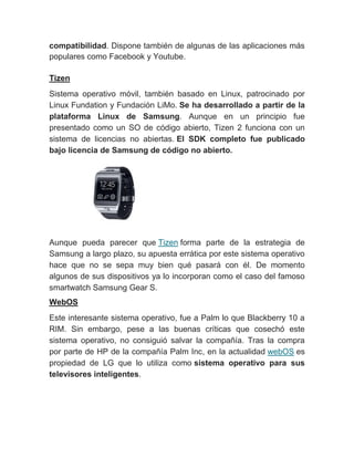 compatibilidad. Dispone también de algunas de las aplicaciones más
populares como Facebook y Youtube.
Tizen
Sistema operativo móvil, también basado en Linux, patrocinado por
Linux Fundation y Fundación LiMo. Se ha desarrollado a partir de la
plataforma Linux de Samsung. Aunque en un principio fue
presentado como un SO de código abierto, Tizen 2 funciona con un
sistema de licencias no abiertas. El SDK completo fue publicado
bajo licencia de Samsung de código no abierto.
Aunque pueda parecer que Tizen forma parte de la estrategia de
Samsung a largo plazo, su apuesta errática por este sistema operativo
hace que no se sepa muy bien qué pasará con él. De momento
algunos de sus dispositivos ya lo incorporan como el caso del famoso
smartwatch Samsung Gear S.
WebOS
Este interesante sistema operativo, fue a Palm lo que Blackberry 10 a
RIM. Sin embargo, pese a las buenas críticas que cosechó este
sistema operativo, no consiguió salvar la compañía. Tras la compra
por parte de HP de la compañía Palm Inc, en la actualidad webOS es
propiedad de LG que lo utiliza como sistema operativo para sus
televisores inteligentes.
 