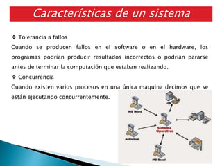 Características de un sistema
distribuido
 Tolerancia a fallos
Cuando se producen fallos en el software o en el hardware, los
programas podrían producir resultados incorrectos o podrían pararse
antes de terminar la computación que estaban realizando.
 Concurrencia
Cuando existen varios procesos en una única maquina decimos que se
están ejecutando concurrentemente.
 