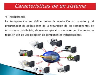 Características de un sistema
distribuido
 Transparencia
La transparencia se define como la ocultación al usuario y al
programador de aplicaciones de la separación de los componentes de
un sistema distribuido, de manera que el sistema se percibe como un
todo, en vez de una colección de componentes independientes.
 