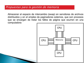 Almacenar el espacio de intercambio (swap) en servidores de archivos
distribuidos y en el empleo de paginadores externos, que son procesos
que se encargan de tratar los fallos de página que ocurren en una
computadora
Propuestas para la gestión de memoria
 
