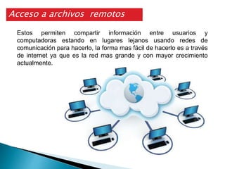 Estos permiten compartir información entre usuarios y
computadoras estando en lugares lejanos usando redes de
comunicación para hacerlo, la forma mas fácil de hacerlo es a través
de internet ya que es la red mas grande y con mayor crecimiento
actualmente.
Acceso a archivos remotos
 