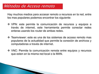 Métodos de Acceso remoto
Hay muchos medios para accesar remoto a recursos en la red, entre
los mas populares podemos encontrar los siguiente:
 VPN: este permite la comunicación de recursos y equipos a
través de internet, este herramienta permite conectar redes
enteras usando los router de ambas redes.
 Teamviewer: este es una de los sistemas de acceso remoto mas
populares de la actualidad que permite la conexión de archivos y
computadoras a través de internet.
 VNC: Permite la comunicación remota entre equipos y recursos
que esten en la misma red local o la MAN.
 