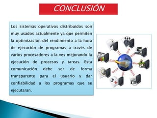 Los sistemas operativos distribuidos son
muy usados actualmente ya que permiten
la optimización del rendimiento a la hora
de ejecución de programas a través de
varios procesadores a la ves mejorando la
ejecución de procesos y tareas. Esta
comunicación debe ser de forma
transparente para el usuario y dar
confiabilidad a los programas que se
ejecutaran.
CONCLUSIÓN
 