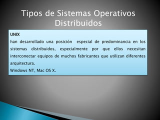Tipos de Sistemas Operativos
Distribuidos
UNIX
han desarrollado una posición especial de predominancia en los
sistemas distribuidos, especialmente por que ellos necesitan
interconectar equipos de muchos fabricantes que utilizan diferentes
arquitectura.
Windows NT, Mac OS X.
 