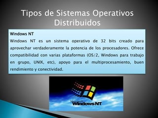 Tipos de Sistemas Operativos
Distribuidos
Windows NT
Windows NT es un sistema operativo de 32 bits creado para
aprovechar verdaderamente la potencia de los procesadores. Ofrece
compatibilidad con varias plataformas (OS/2, Windows para trabajo
en grupo, UNIX, etc), apoyo para el multiprocesamiento, buen
rendimiento y conectividad.
 