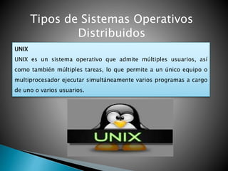 Tipos de Sistemas Operativos
Distribuidos
UNIX
UNIX es un sistema operativo que admite múltiples usuarios, así
como también múltiples tareas, lo que permite a un único equipo o
multiprocesador ejecutar simultáneamente varios programas a cargo
de uno o varios usuarios.
 