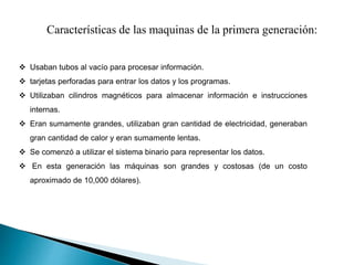 Características de las maquinas de la primera generación:
 Usaban tubos al vacío para procesar información.
 tarjetas perforadas para entrar los datos y los programas.
 Utilizaban cilindros magnéticos para almacenar información e instrucciones
internas.
 Eran sumamente grandes, utilizaban gran cantidad de electricidad, generaban
gran cantidad de calor y eran sumamente lentas.
 Se comenzó a utilizar el sistema binario para representar los datos.
 En esta generación las máquinas son grandes y costosas (de un costo
aproximado de 10,000 dólares).
 