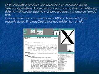 En los años 60 se produce una revolución en el campo de los
Sistemas Operativos. Aparecen conceptos como sistema multitarea,
sistema multiusuario, sistema multiprocesadores y sistema en tiempo
real.
Es en esta década cuando aparece UNIX, la base de la gran
mayoría de los Sistemas Operativos que existen hoy en día.
 