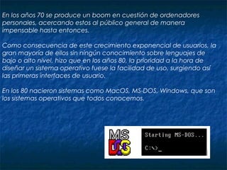                                                                                                                                                                                        
En los años 70 se produce un boom en cuestión de ordenadores
personales, acercando estos al público general de manera
impensable hasta entonces.
Como consecuencia de este crecimiento exponencial de usuarios, la
gran mayoría de ellos sin ningún conocimiento sobre lenguajes de
bajo o alto nivel, hizo que en los años 80, la prioridad a la hora de
diseñar un sistema operativo fuese la facilidad de uso, surgiendo así
las primeras interfaces de usuario.
En los 80 nacieron sistemas como MacOS, MS-DOS, Windows, que son
los sistemas operativos que todos conocemos.
 