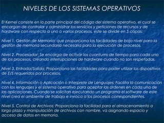 NIVELES DE LOS SISTEMAS OPERATIVOS
El Kernel consiste en la parte principal del código del sistema operativo, el cual se
encargan de controlar y administrar los servicios y peticiones de recursos y de
hardware con respecto a uno o varios procesos, este se divide en 5 capas:
Nivel 1. Gestión de Memoria: que proporciona las facilidades de bajo nivel para la
gestión de memoria secundaria necesaria para la ejecución de procesos.
Nivel 2. Procesador: Se encarga de activar los cuantums de tiempo para cada uno
de los procesos, creando interrupciones de hardware cuando no son respetadas.
Nivel 3. Entrada/Salida: Proporciona las facilidades para poder utilizar los dispositivos
de E/S requeridos por procesos.
Nivel 4. Información o Aplicación o Interprete de Lenguajes: Facilita la comunicación
con los lenguajes y el sistema operativo para aceptar las ordenes en cada una de
las aplicaciones. Cuando se solicitan ejecutando un programa el software de este
nivel crea el ambiente de trabajo e invoca a los procesos correspondientes.
Nivel 5. Control de Archivos: Proporciona la facilidad para el almacenamiento a
largo plazo y manipulación de archivos con nombre, va asignando espacio y
acceso de datos en memoria.
 