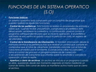FUNCIONES DE UN SISTEMA OPERATICOFUNCIONES DE UN SISTEMA OPERATICO
(S.O)(S.O)
 Funciones básicas
Un sistema operativo está compuesto por un conjunto de programas que
pueden realizar las siguientes funciones:
 - Control de los periféricos. Esta función la realiza un procesador de entrada y
salida que, cuando recibe una petición, comprueba si el periférico está
desocupado, establece la conexión y, a continuación, pasa el control al
programa correspondiente para que se inicie la operación. Si el periférico
solicitado se encuentra ocupado coloca la petición en cola, en espera de
ser atendida.
 - Control de la transferencia de información. Al transferir información desde la
memoria central a los periféricos hay que realizar un control que consiste en
comprobar que el total de caracteres transferidos coincide con el total de
caracteres enviados por el remitente. Cuando estas cifras no coinciden,
toma el control del proceso un programa especial de corrección
o recuperación de caracteres que informa sobre la anomalía y cancela la
operación, o bien la repite.
 - Apertura y cierre de archivos. Un archivo se vincula a un programa cuando
se abre, quedando desde ese momento asignado al mismo mediante un
canal de datos. Este canal de datos se mantiene activo hasta que se cierra
el archivo.
 