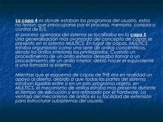 La capa 4 es donde estaban los programas del usuario, estos
no tenían que preocuparse por el proceso, memoria, consola o
control de E/S.
el proceso operador del sistema se localizaba en la capa 5
Una generalización mas avanzada del concepto de capas se
presento en el sistema MULTICS. En lugar de capas, MULTICS
estaba organizado como una serie de anillos concéntricos,
siendo los anillos interiores los privilegiados. Cuando un
procedimiento de un anillo exterior deseaba llamar a un
procedimiento de un anillo interior, debió hacer el equivalente
a una llamada al sistema.
Mientras que el esquema de capas de THE era en realidad un
apoyo al diseño, debido a que todas las partes del sistema
estaban ligadas entre si en un solo programa objeto, en
MULTICS, el mecanismo de anillos estaba mas presente durante
el tiempo de ejecución y era reforzado por el hardware. La
ventaja del mecanismo de anillos es su facilidad de extensión
para estructurar subsistemas del usuario.
 