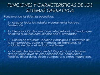FUNCIONES Y CARACTERISTICAS DE LOSFUNCIONES Y CARACTERISTICAS DE LOS
SISTEMAS OPERATIVOSSISTEMAS OPERATIVOS
Funciones de los sistemas operativos:

1.- Aceptar todos los trabajos y conservarlos hasta su
finalización.
 2.- Interpretación de comandos: Interpreta los comandos que
permiten al usuario comunicarse con el ordenador.
 3.- Control de recursos: Coordina y manipula el hardware de
la computadora, como la memoria, las impresoras, las
unidades de disco, el teclado o el Mouse.
 4.- Manejo de dispositivos de E/S: Organiza los archivos en
diversos dispositivos de almacenamiento, como discos
flexibles, discos duros, discos compactos o cintas magnéticas.
 