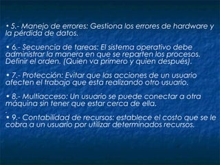 • 5.- Manejo de errores: Gestiona los errores de hardware y
la pérdida de datos.
• 6.- Secuencia de tareas: El sistema operativo debe
administrar la manera en que se reparten los procesos.
Definir el orden. (Quien va primero y quien después).
• 7.- Protección: Evitar que las acciones de un usuario
afecten el trabajo que esta realizando otro usuario.
• 8.- Multiacceso: Un usuario se puede conectar a otra
máquina sin tener que estar cerca de ella.
..
• 9.- Contabilidad de recursos: establece el costo que se le
cobra a un usuario por utilizar determinados recursos.
 