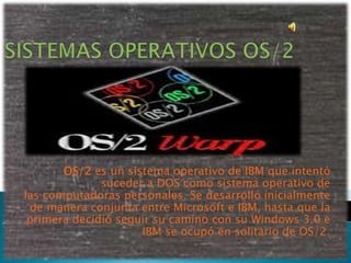 OS/2 es un sistema operativo de IBM que intentó
              suceder a DOS como sistema operativo de
las computadoras personales. Se desarrolló inicialmente
 de manera conjunta entre Microsoft e IBM, hasta que la
 primera decidió seguir su camino con su Windows 3.0 e
                     IBM se ocupó en solitario de OS/2.
 
