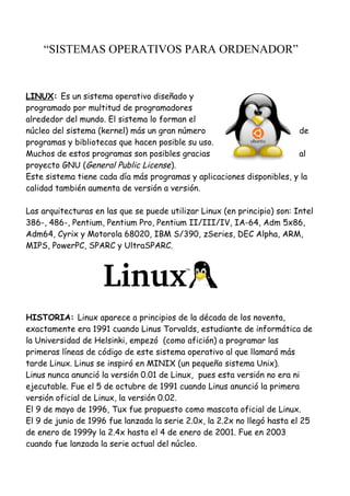 “SISTEMAS OPERATIVOS PARA ORDENADOR”
LINUX: Es un sistema operativo diseñado y
programado por multitud de programadores
alrededor del mundo. El sistema lo forman el
núcleo del sistema (kernel) más un gran número de
programas y bibliotecas que hacen posible su uso.
Muchos de estos programas son posibles gracias al
proyecto GNU (General Public License).
Este sistema tiene cada día más programas y aplicaciones disponibles, y la
calidad también aumenta de versión a versión.
Las arquitecturas en las que se puede utilizar Linux (en principio) son: Intel
386-, 486-, Pentium, Pentium Pro, Pentium II/III/IV, IA-64, Adm 5x86,
Adm64, Cyrix y Motorola 68020, IBM S/390, zSeries, DEC Alpha, ARM,
MIPS, PowerPC, SPARC y UltraSPARC.
HISTORIA: Linux aparece a principios de la década de los noventa,
exactamente era 1991 cuando Linus Torvalds, estudiante de informática de
la Universidad de Helsinki, empezó (como afición) a programar las
primeras líneas de código de este sistema operativo al que llamará más
tarde Linux. Linus se inspiró en MINIX (un pequeño sistema Unix).
Linus nunca anunció la versión 0.01 de Linux, pues esta versión no era ni
ejecutable. Fue el 5 de octubre de 1991 cuando Linus anunció la primera
versión oficial de Linux, la versión 0.02.
El 9 de mayo de 1996, Tux fue propuesto como mascota oficial de Linux.
El 9 de junio de 1996 fue lanzada la serie 2.0x, la 2.2x no llegó hasta el 25
de enero de 1999y la 2.4x hasta el 4 de enero de 2001. Fue en 2003
cuando fue lanzada la serie actual del núcleo.
 