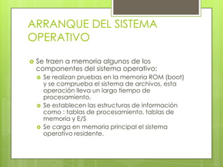 ARRANQUE DEL SISTEMA OPERATIVOSe traen a memoria algunos de los componentes del sistema operativo:Se realizan pruebas en la memoria ROM (boot) y se comprueba el sistema de archivos, esta operación lleva un largo tiempo de procesamiento.Se establecen las estructuras de información como : tablas de procesamiento, tablas de memoria y E/SSe carga en memoria principal el sistema operativo residente.