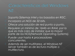  Soporta Sistemas Intel y los basados en RISC.
 Incorpora un NOS de 32 bits.
 Ofrece una solución de red punto a punto.
 Requiere un mínimo de 16Mb en RAM, por lo
que es más caro de instalar que la mayor
parte de los NOS(Network Operating Systems).
 Puede usar hasta 4 procesadores
concurrentes.
 Además de ser multitarea, el Windows NT
Server también es de lectura múltiple o
multilectura.
 