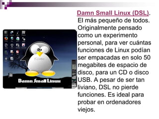 Damn Small Linux (DSL).
El más pequeño de todos.
Originalmente pensado
como un experimento
personal, para ver cuántas
funciones de Linux podían
ser empacadas en solo 50
megabites de espacio de
disco, para un CD o disco
USB. A pesar de ser tan
liviano, DSL no pierde
funciones. Es ideal para
probar en ordenadores
viejos.
 