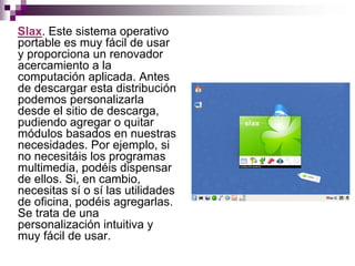 Slax. Este sistema operativo
portable es muy fácil de usar
y proporciona un renovador
acercamiento a la
computación aplicada. Antes
de descargar esta distribución
podemos personalizarla
desde el sitio de descarga,
pudiendo agregar o quitar
módulos basados en nuestras
necesidades. Por ejemplo, si
no necesitáis los programas
multimedia, podéis dispensar
de ellos. Si, en cambio,
necesitas sí o sí las utilidades
de oficina, podéis agregarlas.
Se trata de una
personalización intuitiva y
muy fácil de usar.
 