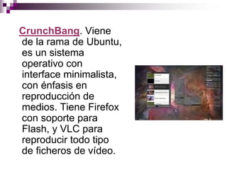 CrunchBang. Viene
de la rama de Ubuntu,
es un sistema
operativo con
interface minimalista,
con énfasis en
reproducción de
medios. Tiene Firefox
con soporte para
Flash, y VLC para
reproducir todo tipo
de ficheros de vídeo.
 